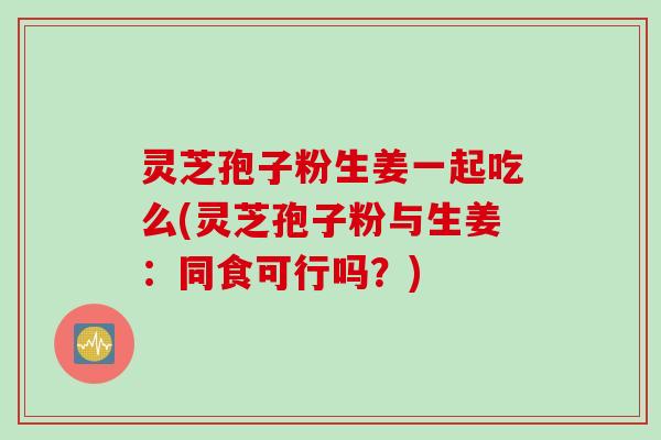 灵芝孢子粉生姜一起吃么(灵芝孢子粉与生姜：同食可行吗？)