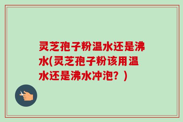 灵芝孢子粉温水还是沸水(灵芝孢子粉该用温水还是沸水冲泡？)