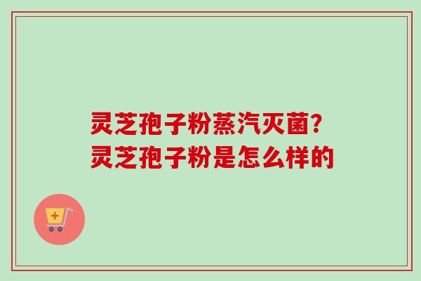 灵芝孢子粉蒸汽灭菌？灵芝孢子粉是怎么样的