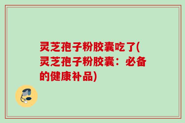 灵芝孢子粉胶囊吃了(灵芝孢子粉胶囊：必备的健康补品)