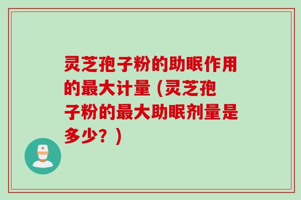 灵芝孢子粉的助眠作用的最大计量 (灵芝孢子粉的最大助眠剂量是多少？)