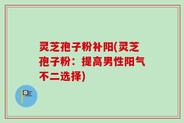 灵芝孢子粉补阳(灵芝孢子粉：提高男性阳气不二选择)