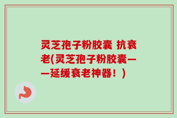 灵芝孢子粉胶囊 抗衰老(灵芝孢子粉胶囊——延缓衰老神器！)