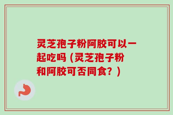 灵芝孢子粉阿胶可以一起吃吗 (灵芝孢子粉和阿胶可否同食？)