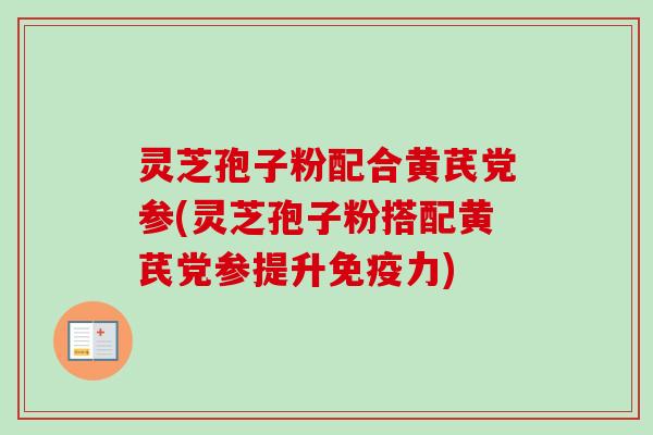 灵芝孢子粉配合黄芪党参(灵芝孢子粉搭配黄芪党参提升免疫力)