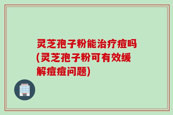 灵芝孢子粉能治疗痘吗(灵芝孢子粉可有效缓解痘痘问题)