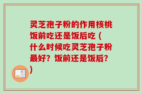 灵芝孢子粉的作用核桃饭前吃还是饭后吃 (什么时候吃灵芝孢子粉最好？饭前还是饭后？)