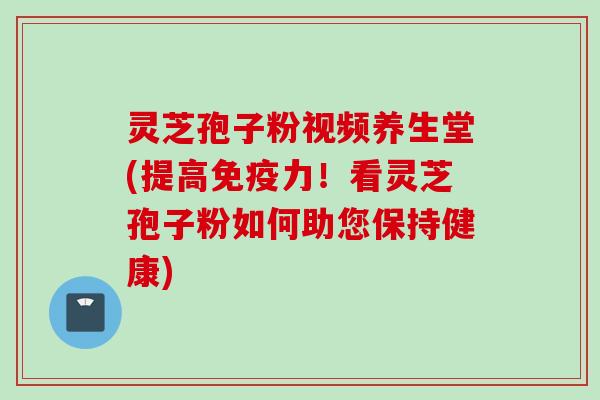 灵芝孢子粉视频养生堂(提高免疫力！看灵芝孢子粉如何助您保持健康)