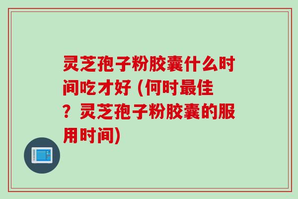 灵芝孢子粉胶囊什么时间吃才好 (何时最佳？灵芝孢子粉胶囊的服用时间)