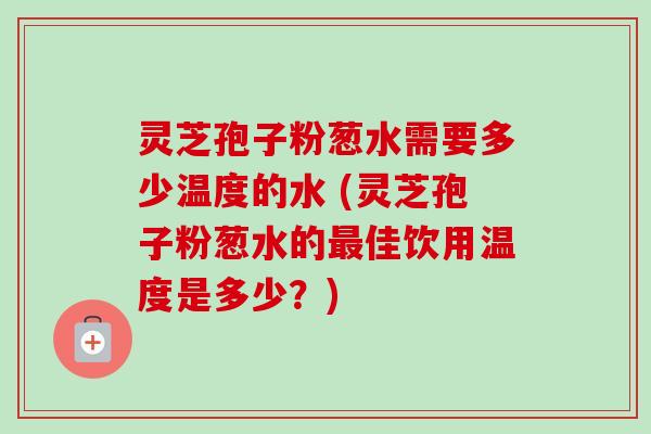 灵芝孢子粉葱水需要多少温度的水 (灵芝孢子粉葱水的最佳饮用温度是多少？)