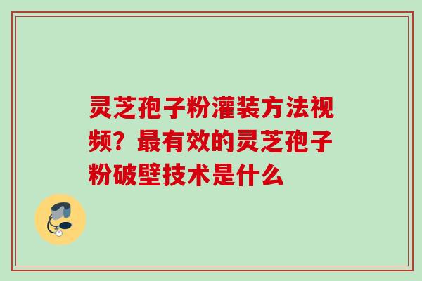 灵芝孢子粉灌装方法视频？最有效的灵芝孢子粉破壁技术是什么