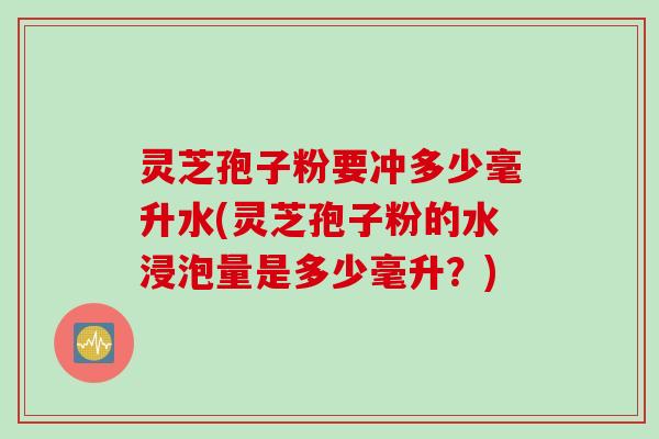 灵芝孢子粉要冲多少毫升水(灵芝孢子粉的水浸泡量是多少毫升？)