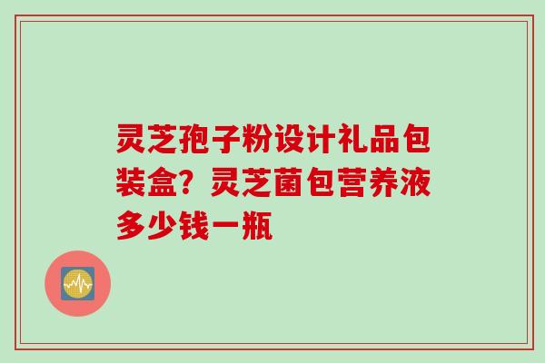 灵芝孢子粉设计礼品包装盒？灵芝菌包营养液多少钱一瓶