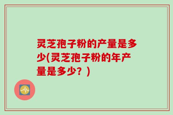 灵芝孢子粉的产量是多少(灵芝孢子粉的年产量是多少?) 灵芝孢子粉的产量是多少(灵芝孢子粉的年产量是多少?)