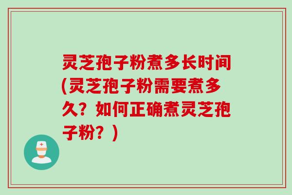 灵芝孢子粉煮多长时间(灵芝孢子粉需要煮多久？如何正确煮灵芝孢子粉？)