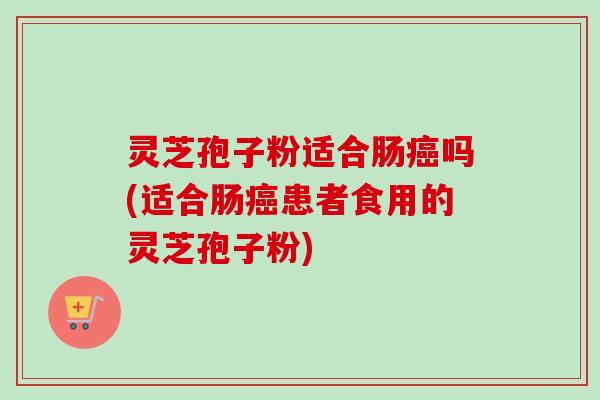 灵芝孢子粉适合肠癌吗(适合肠癌患者食用的灵芝孢子粉)