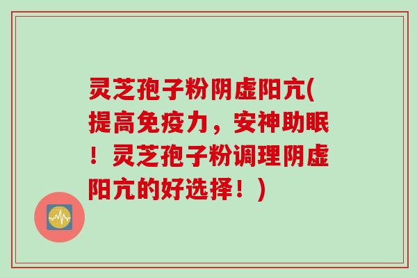灵芝孢子粉阴虚阳亢(提高免疫力，安神助眠！灵芝孢子粉调理阴虚阳亢的好选择！)