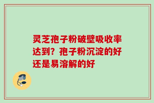 灵芝孢子粉破壁吸收率达到？孢子粉沉淀的好还是易溶解的好