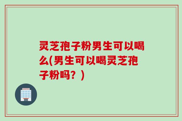 灵芝孢子粉男生可以喝么(男生可以喝灵芝孢子粉吗？)