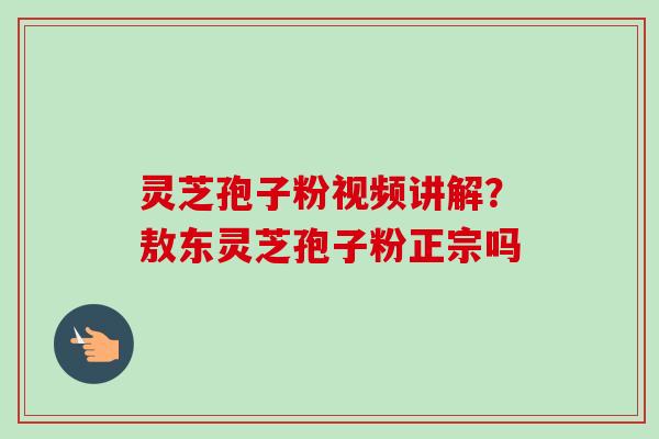 灵芝孢子粉视频讲解？敖东灵芝孢子粉正宗吗