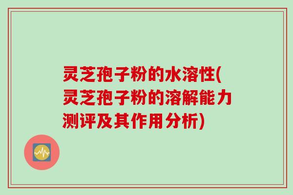 灵芝孢子粉的水溶性(灵芝孢子粉的溶解能力测评及其作用分析)