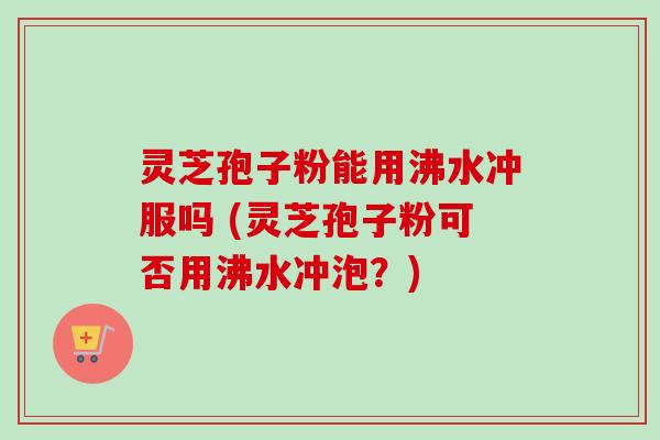 灵芝孢子粉能用沸水冲服吗 (灵芝孢子粉可否用沸水冲泡？)