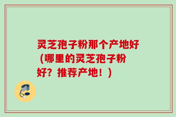 灵芝孢子粉那个产地好 (哪里的灵芝孢子粉好？推荐产地！)