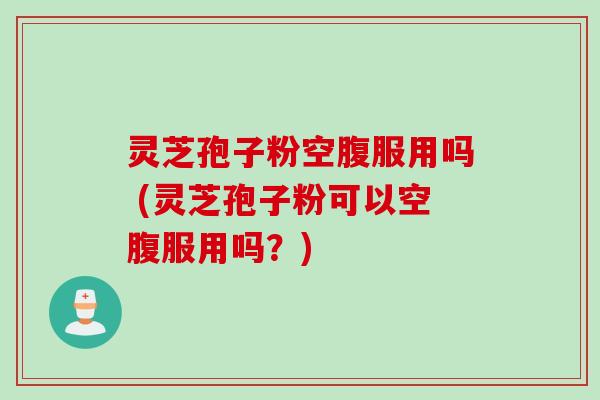 灵芝孢子粉空腹服用吗 (灵芝孢子粉可以空腹服用吗？)