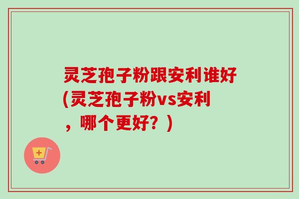 灵芝孢子粉跟安利谁好(灵芝孢子粉vs安利，哪个更好？)