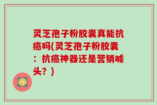 灵芝孢子粉胶囊真能抗吗(灵芝孢子粉胶囊:抗神器还是营销噱头?) 灵芝孢子粉胶囊真能抗吗(灵芝孢子粉胶囊:抗神器还是营销噱头?)