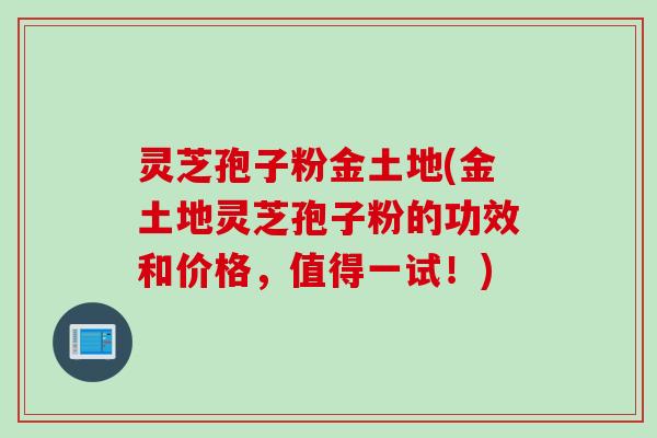 灵芝孢子粉金土地(金土地灵芝孢子粉的功效和价格，值得一试！)