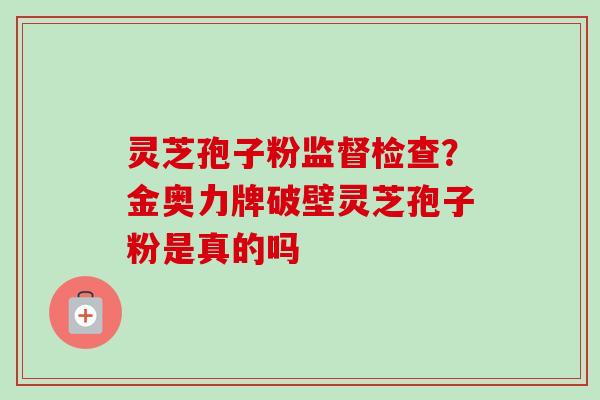 灵芝孢子粉监督检查?金奥力牌破壁灵芝孢子粉是真的吗 灵芝孢子粉监督检查?金奥力牌破壁灵芝孢子粉是真的吗
