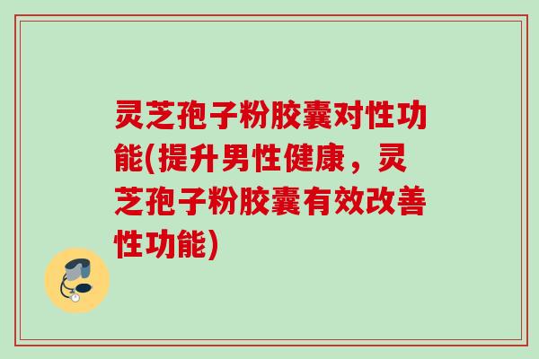 灵芝孢子粉胶囊对性功能(提升男性健康，灵芝孢子粉胶囊有效改善性功能)