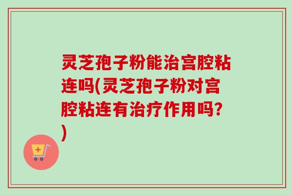 灵芝孢子粉能治宫腔粘连吗(灵芝孢子粉对宫腔粘连有治疗作用吗？)