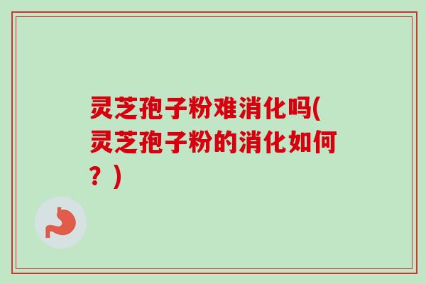 灵芝孢子粉难消化吗(灵芝孢子粉的消化如何？)