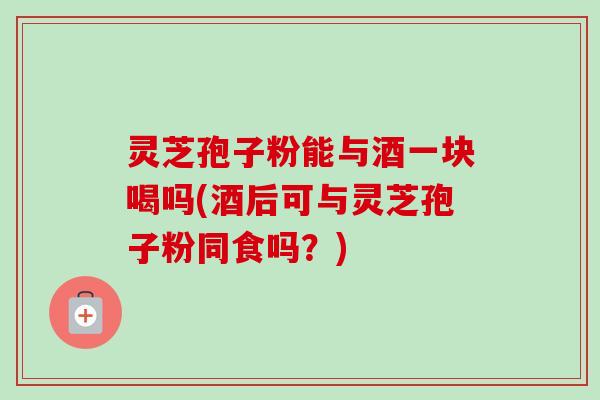 灵芝孢子粉能与酒一块喝吗(酒后可与灵芝孢子粉同食吗？)