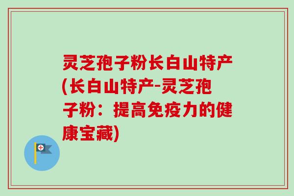 灵芝孢子粉长白山特产(长白山特产-灵芝孢子粉：提高免疫力的健康宝藏)