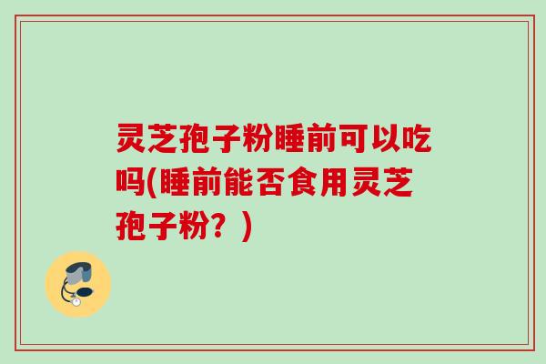 灵芝孢子粉睡前可以吃吗(睡前能否食用灵芝孢子粉？)