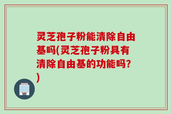 灵芝孢子粉能清除吗(灵芝孢子粉具有清除的功能吗？)