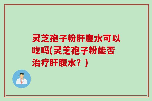 灵芝孢子粉肝腹水可以吃吗(灵芝孢子粉能否治疗肝腹水？)