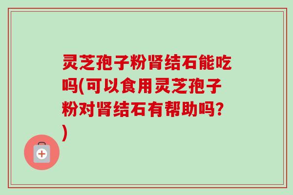 灵芝孢子粉肾结石能吃吗(可以食用灵芝孢子粉对肾结石有帮助吗？)