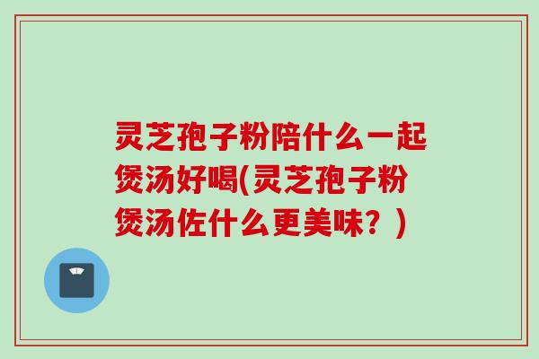 灵芝孢子粉陪什么一起煲汤好喝(灵芝孢子粉煲汤佐什么更美味？)