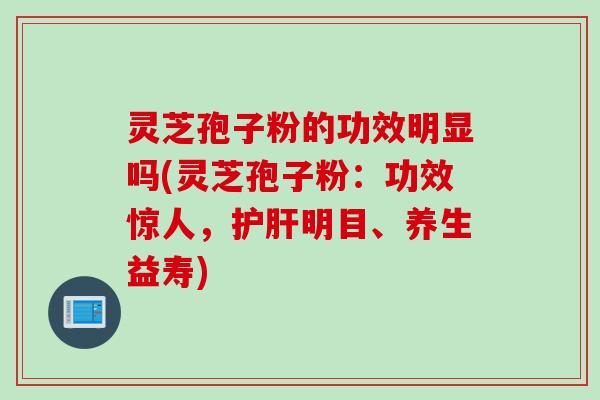 灵芝孢子粉的功效明显吗(灵芝孢子粉：功效惊人，护肝明目、养生益寿)