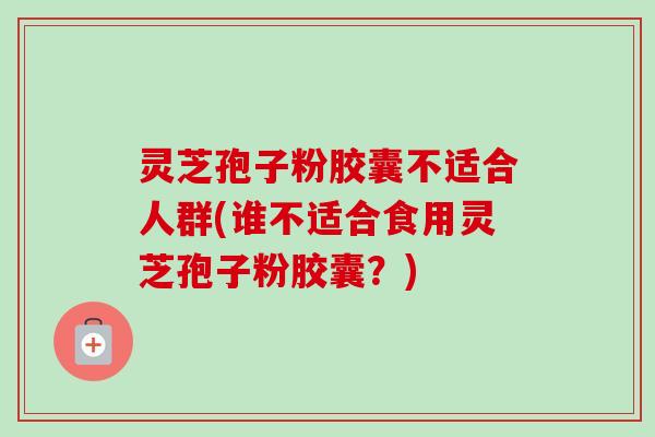 灵芝孢子粉胶囊不适合人群(谁不适合食用灵芝孢子粉胶囊？)