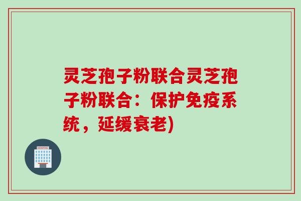 灵芝孢子粉联合灵芝孢子粉联合：保护免疫系统，延缓衰老)