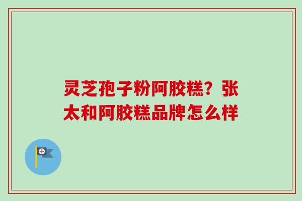 灵芝孢子粉阿胶糕？张太和阿胶糕品牌怎么样
