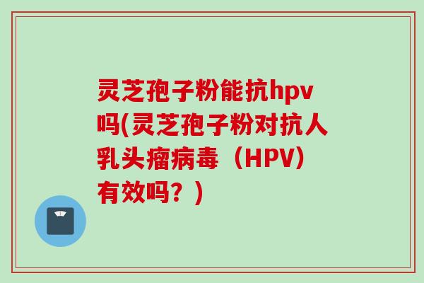 灵芝孢子粉能抗hpv吗(灵芝孢子粉对抗人乳头瘤病毒（HPV）有效吗？)