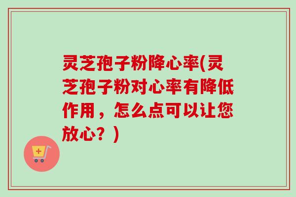 灵芝孢子粉降心率(灵芝孢子粉对心率有降低作用，怎么点可以让您放心？)