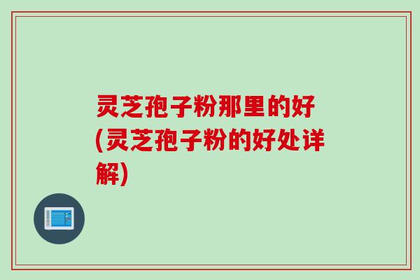 灵芝孢子粉那里的好 (灵芝孢子粉的好处详解)