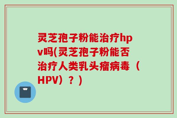 灵芝孢子粉能治疗hpv吗(灵芝孢子粉能否治疗人类乳头瘤病毒（HPV）？)